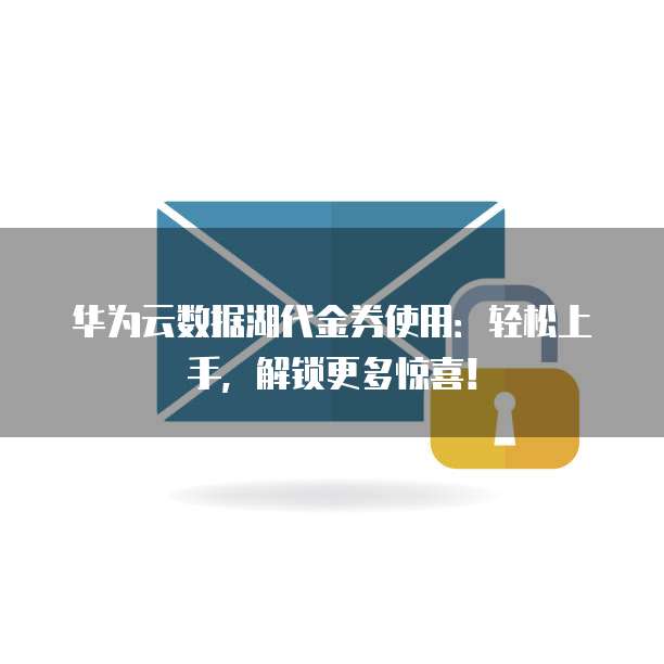 华为云数据湖代金券使用:轻松上手,解锁更多惊喜!