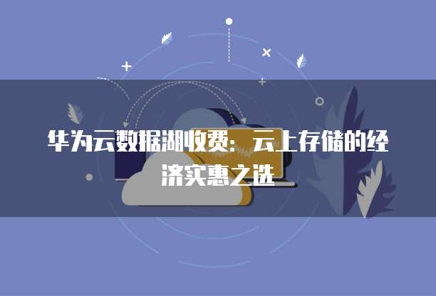 华为云数据湖收费:云上存储的经济实惠之选