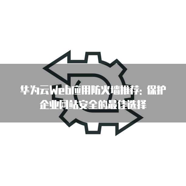 华为云Web应用防火墙推荐: 保护企业网站安全的最佳选择