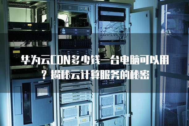 华为云CDN多少钱一台电脑可以用？揭秘云计算服务的秘密