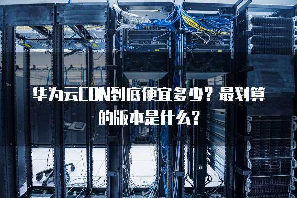 华为云CDN到底便宜多少?最划算的版本是什么?