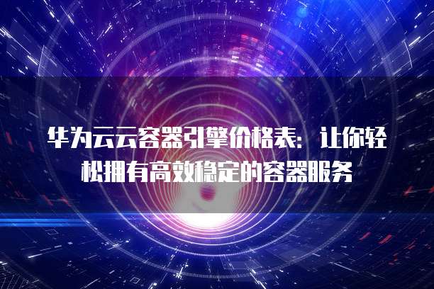 华为云云容器引擎价格表:让你轻松拥有高效稳定的容器服务