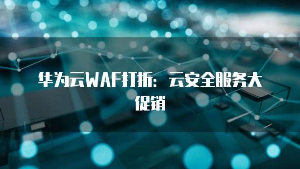 华为云WAF打折:云安全服务大促销