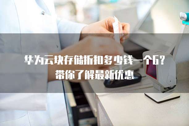 华为云块存储折扣多少钱一个G?带你了解最新优惠