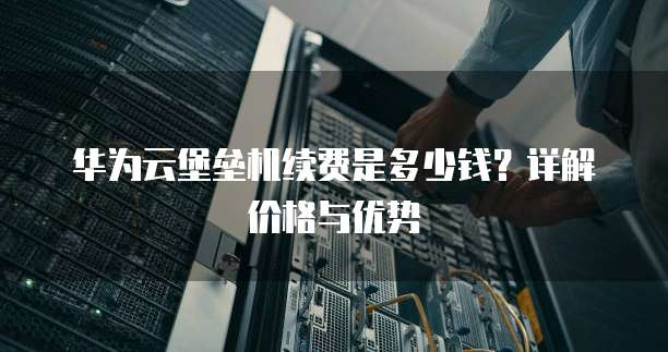 华为云堡垒机续费是多少钱?详解价格与优势