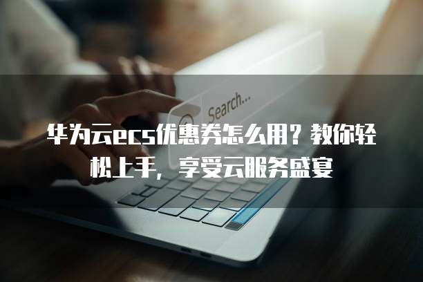 华为云ecs优惠券怎么用?教你轻松上手,享受云服务盛宴