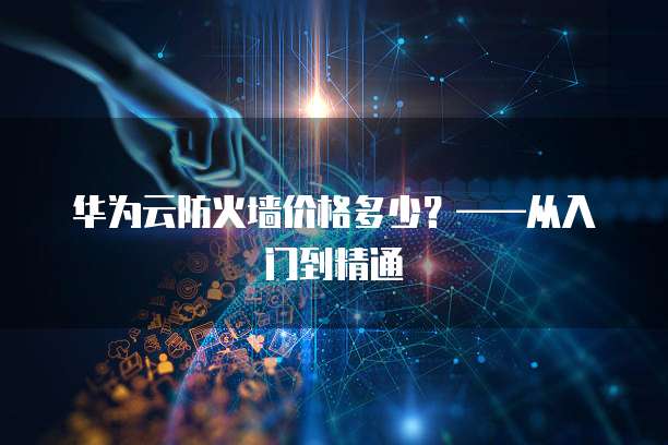 华为云防火墙价格多少?——从入门到精通