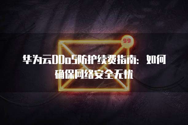 华为云DDoS防护续费指南：如何确保网络安全无忧