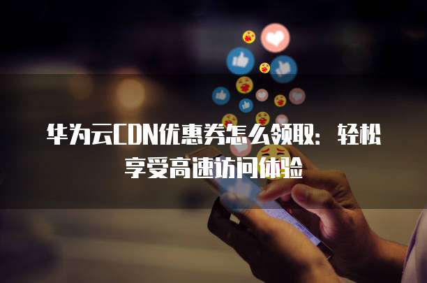 华为云CDN优惠券怎么领取:轻松享受高速访问体验