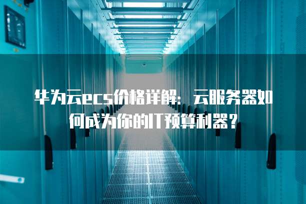 华为云ecs价格详解：云服务器如何成为你的IT预算利器？