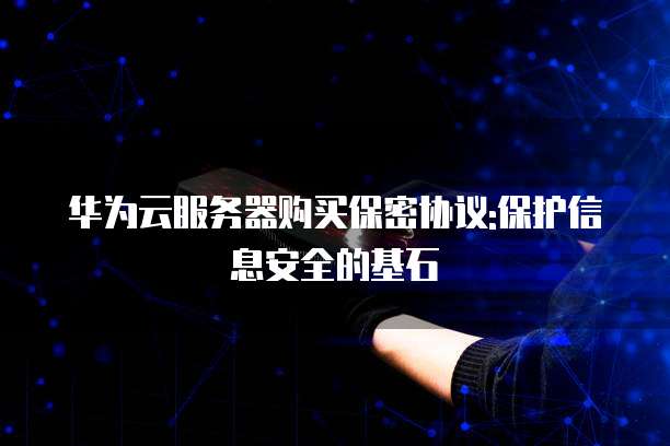 华为云服务器购买保密协议:保护信息安全的基石