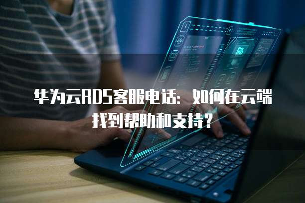华为云RDS客服电话:如何在云端找到帮助和支持?