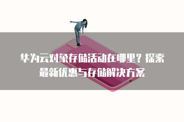 华为云对象存储活动在哪里?探索最新优惠与存储解决方案