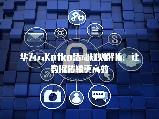 华为云Kafka活动规则解析:让数据传输更高效