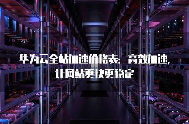 华为云全站加速价格表：高效加速，让网站更快更稳定