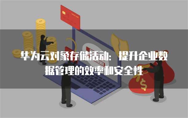 华为云对象存储活动:提升企业数据管理的效率和安全性