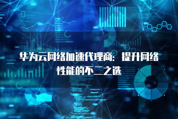 华为云网络加速代理商:提升网络性能的不二之选