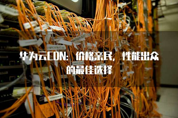 华为云CDN:价格亲民,性能出众的最佳选择