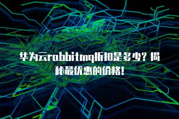 华为云rabbitmq折扣是多少？揭秘最优惠的价格！