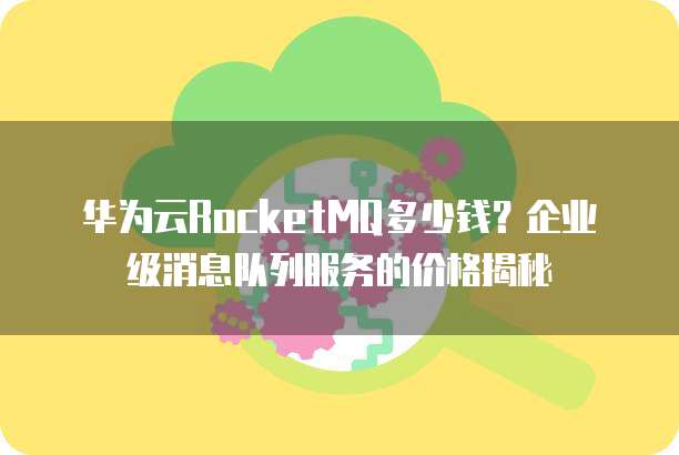 华为云RocketMQ多少钱？企业级消息队列服务的价格揭秘