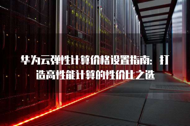 华为云弹性计算价格设置指南:打造高性能计算的性价比之选