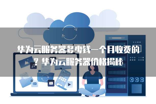 华为云服务器多少钱一个月收费的?华为云服务器价格揭秘