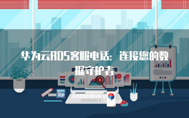 华为云RDS客服电话:连接您的数据守护者