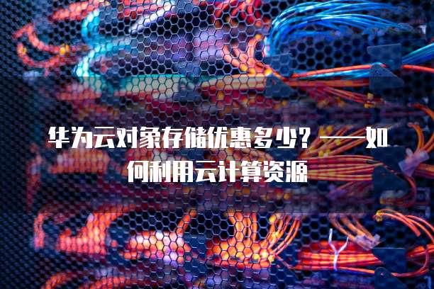 华为云对象存储优惠多少?——如何利用云计算资源
