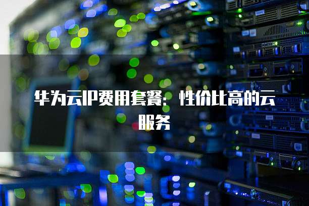 华为云IP费用套餐:性价比高的云服务