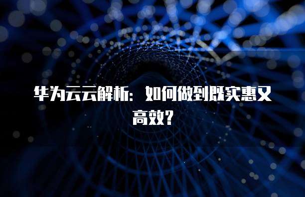 华为云云解析:如何做到既实惠又高效?
