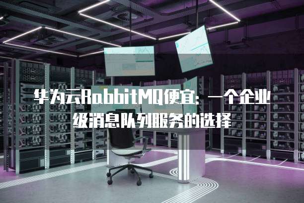 华为云RabbitMQ便宜: 一个企业级消息队列服务的选择