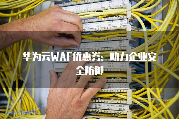 华为云WAF优惠券:助力企业安全防御