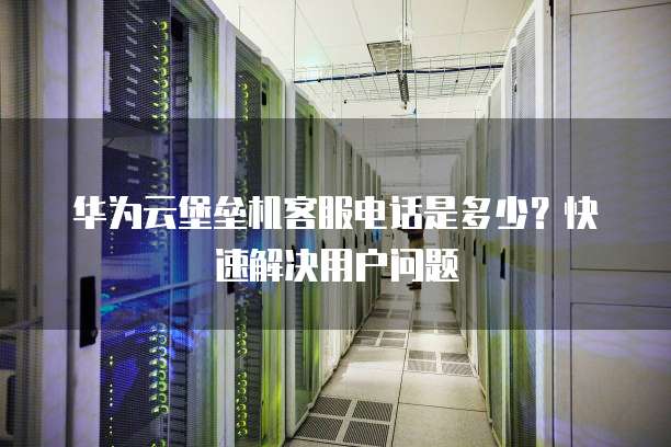 华为云堡垒机客服电话是多少?快速解决用户问题