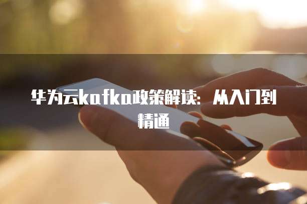 华为云kafka政策解读:从入门到精通
