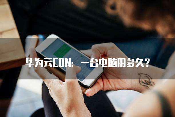 华为云CDN:一台电脑用多久?