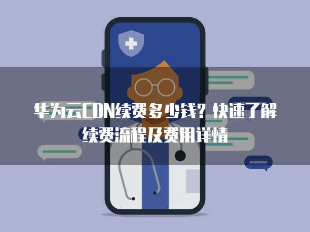 华为云CDN续费多少钱?快速了解续费流程及费用详情