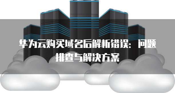 华为云购买域名后解析错误：问题排查与解决方案