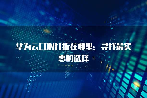 华为云CDN打折在哪里：寻找最实惠的选择