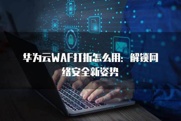 华为云WAF打折怎么用:解锁网络安全新姿势