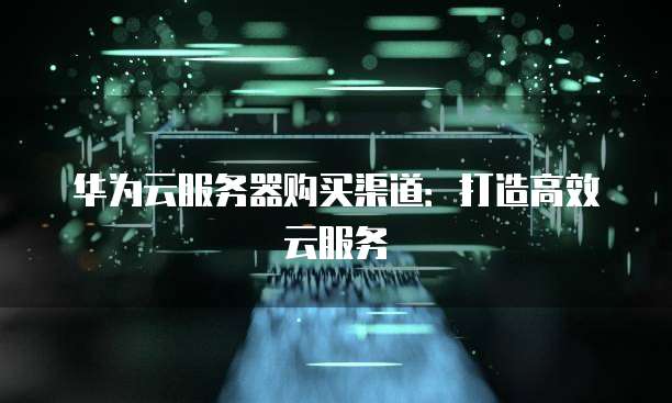 华为云服务器购买渠道:打造高效云服务