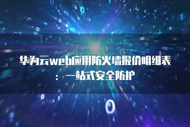 华为云web应用防火墙报价明细表:一站式安全防护