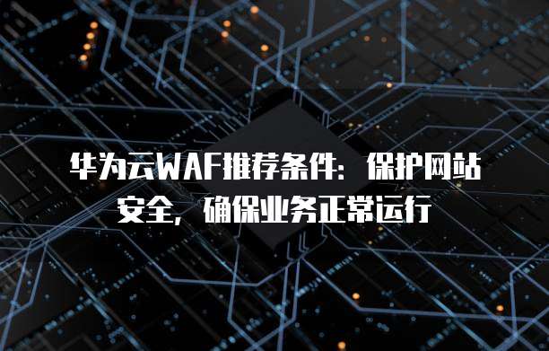 华为云WAF推荐条件:保护网站安全,确保业务正常运行