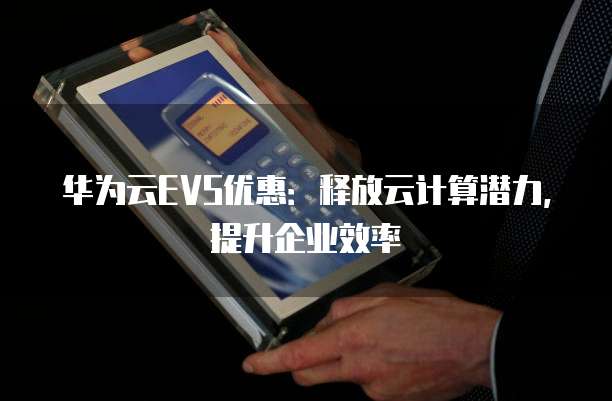 华为云EVS优惠:释放云计算潜力,提升企业效率