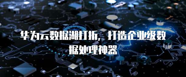 华为云数据湖打折,打造企业级数据处理神器