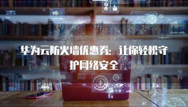 华为云防火墙优惠券：让你轻松守护网络安全