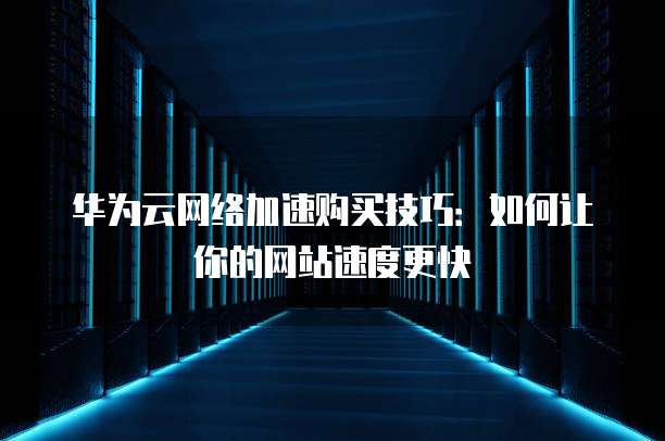华为云网络加速购买技巧:如何让你的网站速度更快