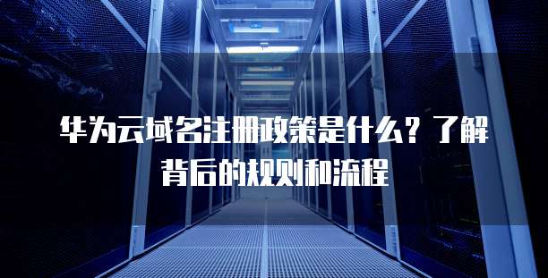 华为云域名注册政策是什么?了解背后的规则和流程