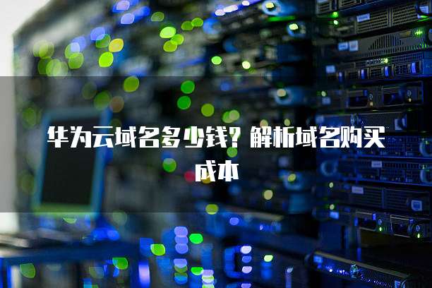 华为云域名多少钱?解析域名购买成本
