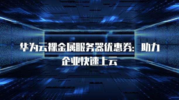 华为云裸金属服务器优惠券:助力企业快速上云