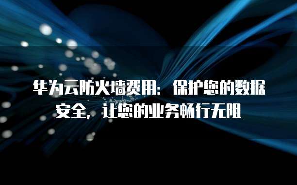 华为云防火墙费用:保护您的数据安全,让您的业务畅行无阻